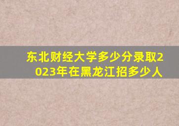 东北财经大学多少分录取2023年在黑龙江招多少人