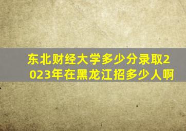 东北财经大学多少分录取2023年在黑龙江招多少人啊