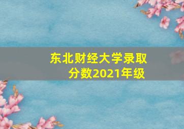 东北财经大学录取分数2021年级