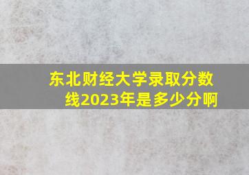 东北财经大学录取分数线2023年是多少分啊