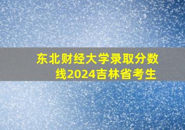 东北财经大学录取分数线2024吉林省考生