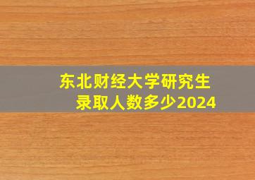 东北财经大学研究生录取人数多少2024