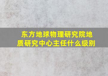 东方地球物理研究院地质研究中心主任什么级别