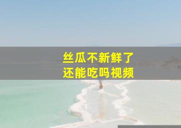 丝瓜不新鲜了还能吃吗视频