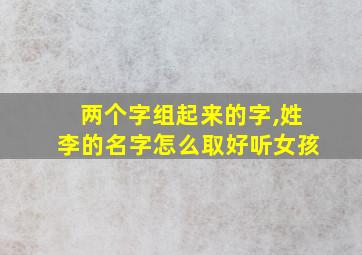 两个字组起来的字,姓李的名字怎么取好听女孩