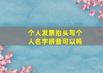 个人发票抬头写个人名字拼音可以吗