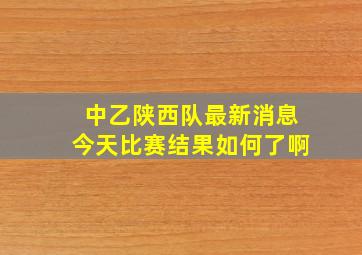 中乙陕西队最新消息今天比赛结果如何了啊