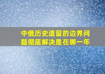 中俄历史遗留的边界问题彻底解决是在哪一年