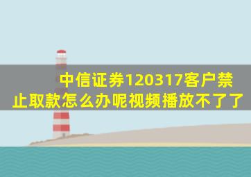 中信证券120317客户禁止取款怎么办呢视频播放不了了