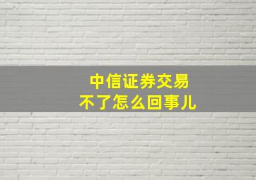 中信证券交易不了怎么回事儿