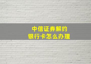 中信证券解约银行卡怎么办理