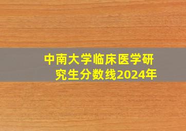 中南大学临床医学研究生分数线2024年