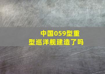 中国059型重型巡洋舰建造了吗