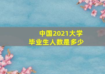 中国2021大学毕业生人数是多少