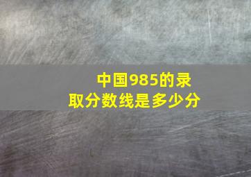 中国985的录取分数线是多少分