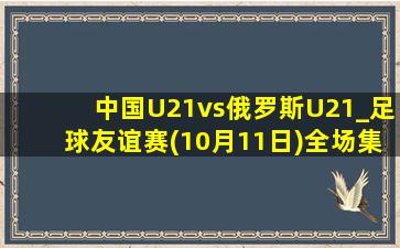 中国U21vs俄罗斯U21_足球友谊赛(10月11日)全场集锦