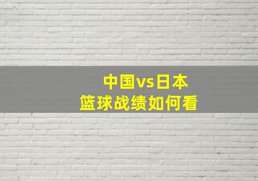 中国vs日本篮球战绩如何看