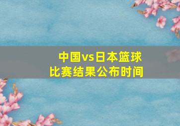 中国vs日本篮球比赛结果公布时间