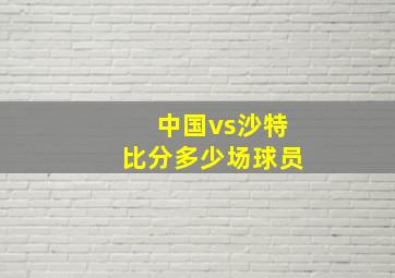 中国vs沙特比分多少场球员