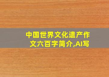 中国世界文化遗产作文六百字简介,AI写