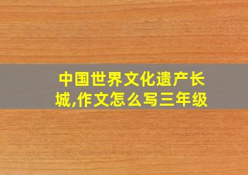 中国世界文化遗产长城,作文怎么写三年级