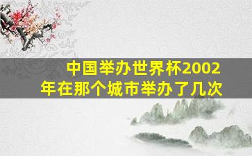 中国举办世界杯2002年在那个城市举办了几次