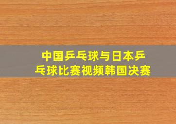 中国乒乓球与日本乒乓球比赛视频韩国决赛