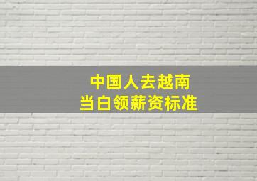 中国人去越南当白领薪资标准