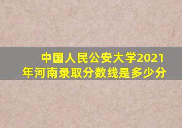 中国人民公安大学2021年河南录取分数线是多少分