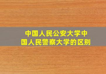 中国人民公安大学中国人民警察大学的区别