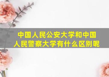 中国人民公安大学和中国人民警察大学有什么区别呢