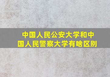 中国人民公安大学和中国人民警察大学有啥区别