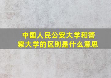 中国人民公安大学和警察大学的区别是什么意思