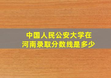 中国人民公安大学在河南录取分数线是多少