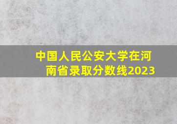 中国人民公安大学在河南省录取分数线2023