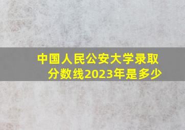 中国人民公安大学录取分数线2023年是多少