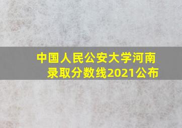 中国人民公安大学河南录取分数线2021公布