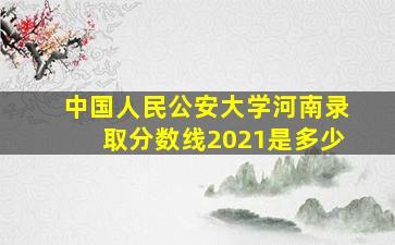 中国人民公安大学河南录取分数线2021是多少