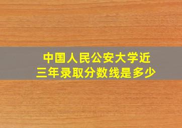 中国人民公安大学近三年录取分数线是多少