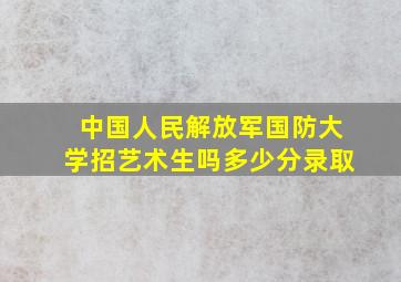 中国人民解放军国防大学招艺术生吗多少分录取