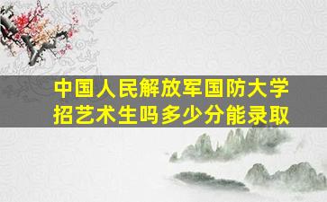 中国人民解放军国防大学招艺术生吗多少分能录取