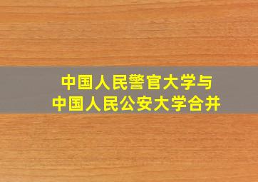 中国人民警官大学与中国人民公安大学合并