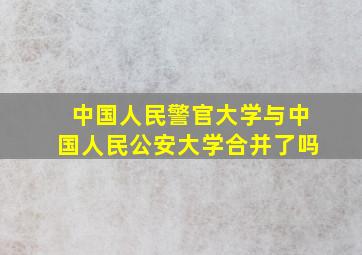 中国人民警官大学与中国人民公安大学合并了吗