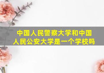 中国人民警察大学和中国人民公安大学是一个学校吗