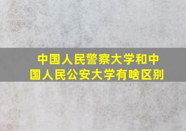 中国人民警察大学和中国人民公安大学有啥区别