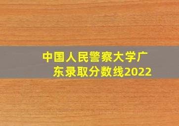 中国人民警察大学广东录取分数线2022