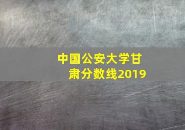 中国公安大学甘肃分数线2019