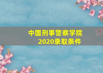 中国刑事警察学院2020录取条件