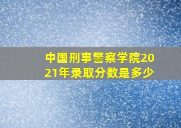 中国刑事警察学院2021年录取分数是多少