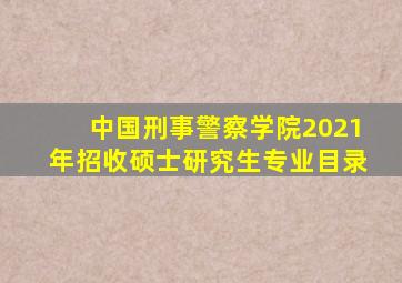 中国刑事警察学院2021年招收硕士研究生专业目录